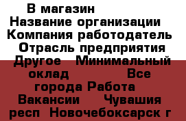 В магазин Terranova › Название организации ­ Компания-работодатель › Отрасль предприятия ­ Другое › Минимальный оклад ­ 15 000 - Все города Работа » Вакансии   . Чувашия респ.,Новочебоксарск г.